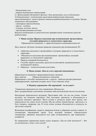 - биомеханика тела
- навыки медицинских манипуляций.
2) Демонстрация обучающего фильма « Как организовать уход за больными».
3) Ознакомление с техническими средствами реабилитации инвалидов,
представленными в пункте проката социально-реабилитационного отделения Центра
социального обслуживания.
- санитарные приспособления,
- кресла – коляски,
- ходунки, костыли, трости,
- противопролежневые системы.
Выплата компенсации за самостоятельно приобретенные технические средства
реабилитации.
7. Мини-лекция. Правила поведения при возникновении чрезвычайных
ситуаций природного и техногенного характера.
(Привлекается специалист в сфере безопасности жизнедеятельности).
Цель занятия: обучение основным правилам поведения при возникновении ЧС.
• «Действие населения в чрезвычайных ситуациях природного и техногенного
характера».
• Обязанности населения при возникновении чрезвычайных ситуаций
природного и техногенного характера.
• Правила пожарной безопасности.
• Способы защиты населения, средства коллективной, индивидуальной и
медицинской защиты.
• Морально – психологическая подготовка.
8. Мини-лекция «Как не стать жертвой мошенников».
(Привлекается специалист правоохранительных органов).
Цель занятия: Правила безопасного поведения.
Информация о способах мошенничества и других, наиболее распространенных
правонарушениях, жертвами которых могут стать пожилые люди.
9. Игровое упражнение «Не переживай - ты не один!».
Упражнение проводится по типу упражнения «Молекулы».
Цель: раскрепощение участников, осознание себя неотъемлемой частью коллектива.
Инструкция (произносится ведущим): Представим себе, что все мы атомы. Атомы
выглядят так (показать картинку). Они постоянно двигаются и объединяются в
молекулы (показать картинку). Число атомов в молекуле может быть разное, оно
определяется тем, какое число я назову. Мы все сейчас начнём быстро двигаться, и я
буду говорить, например, три. И тогда атомы должны объединиться в молекулы по
три атома в каждый.
Возможная модификация: скорость движения атомов и собранных молекул зависит от
температуры окружающей среды. Если ведущий называет отрицательную
температуру, движение замедляется или даже останавливается, при повышении –
ускоряется.
По завершению упражнения можно задать вопросы:- Как вы себя чувствуете? – Все
ли соединились с теми, с кем хотели?
30
 