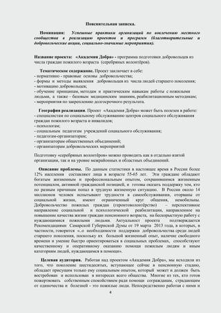Пояснительная записка.
Номинация: Успешные практики организаций по вовлечению местного
сообщества в реализацию проектов и программ (благотворительные и
добровольческие акции, социально-значимые мероприятия).
Название проекта: «Академия Добра» - программа подготовки добровольцев из
числа граждан пожилого возраста (серебряных волонтёров).
Тематическое содержание. Проект заключает в себе:
- нормативно - правовые основы добровольчества;
- формы и методы выявления добровольцев из числа людей старшего поколения;
- мотивацию добровольцев;
- обучение принципам, методам и практическим навыкам работы с пожилыми
людьми, а также – базовым медицинским знаниям, реабилитационным методикам;
- мероприятия по закреплению долгосрочного результата.
География реализации. Проект «Академия Добра» может быть полезен в работе:
- специалистам по социальному обслуживанию центров социального обслуживания
граждан пожилого возраста и инвалидов;
- психологам;
- социальным педагогам учреждений социального обслуживания;
- педагогам-организаторам;
- организаторам общественных объединений;
- организаторам добровольческих мероприятий
Подготовку «серебряных волонтёров» можно проводить как в отдельно взятой
организации, так и на уровне межрайонных и областных объединений.
Описание проблемы. По данным статистики в настоящее время в России более
12% населения составляют лица в возрасте 55-65 лет. Эти граждане обладают
богатым жизненным и профессиональным опытом, сохранившимся жизненным
потенциалом, активной гражданской позицией, и готовы оказать поддержку тем, кто
по разным причинам попал в трудную жизненную ситуацию. В России около 14
миллионов человек испытывают трудности в самообслуживании, оторваны от
социальной жизни, имеют ограниченный круг общения, немобильны.
Добровольчество пожилых граждан (геронтоволонтёрство) – перспективное
направление социальной и психологической реабилитации, направленное на
повышение качества жизни граждан пенсионного возраста, на бескорыстную работу с
нуждающимися пожилыми людьми. Актуальност проекта подтверждается
Рекомендациями Самарской Губернской Думы от 19 марта 2013 года, в которых, в
частности, говорится «..о необходимости поддержки добровольчества среди людей
старшего поколения, поскольку их большой жизненный опыт, наличие свободного
времени и умение быстро ориентироваться в социальных проблемах, способствуют
качественному и оперативному оказанию помощи пожилым людям и иным
категориям людей, нуждающимся в помощи».
Целевая аудитория. Работая над проектом «Академия Добра», мы исходили из
того, что поколение шестидесятых, вступающее сейчас в пенсионную стадию,
обладает присущим только ему социальным опытом, который может и должен быть
востребован и использован в интересах всего общества. Многие из тех, кто готов
пожертвовать собственным спокойствием ради помощи согражданам, страдающим
от одиночества и болезней - это пожилые люди. Непосредственно работая с ними и
4
 