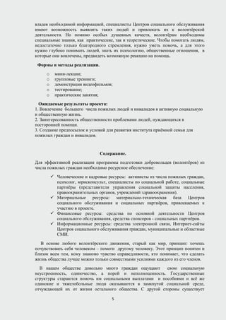 владея необходимой информацией, специалисты Центров социального обслуживания
имеют возможность выявлять таких людей и привлекать их к волонтёрской
деятельности. Но помимо особых душевных качеств, волонтёрам необходимы
специальные знания, как практические, так и теоретические. Чтобы помогать людям,
недостаточно только благородного стремления, нужно уметь помочь, а для этого
нужно глубоко понимать людей, знать их психологию, общественные отношения, в
которые они вовлечены, предвидеть возможную реакцию на помощь.
Формы и методы реализации.
o мини-лекции;
o групповые тренинги;
o демонстрация видеофильмов;
o тестирование;
o практические занятия;
Ожидаемые результаты проекта:
1. Вовлечение большего числа пожилых людей и инвалидов в активную социальную
и общественную жизнь.
2. Заинтересованность общественности проблемами людей, нуждающихся в
посторонней помощи.
3. Создание предпосылок и условий для развития института приёмной семьи для
пожилых граждан и инвалидов.
Содержание.
Для эффективной реализации программы подготовки добровольцев (волонтёров) из
числа пожилых граждан необходимо ресурсное обеспечение:
 Человеческие и кадровые ресурсы: активисты из числа пожилых граждан,
психолог, юрисконсульт, специалисты по социальной работе, социальные
партнёры (представители управления социальной защиты населения,
правоохранительных органов, учреждений здравоохранения).
 Материальные ресурсы: материально-техническая база Центров
социального обслуживания и социальных партнёров, привлекаемых к
участию в проекте.
 Финансовые ресурсы: средства по основной деятельности Центров
социального обслуживания, средства спонсоров - социальных партнёров.
 Информационные ресурсы: средства электронной связи, Интернет-сайты
Центров социального обслуживания граждан, муниципальные и областные
СМИ.
В основе любого волонтёрского движения, старый как мир, принцип: хочешь
почувствовать себя человеком – помоги другому человеку. Этот принцип понятен и
близок всем тем, кому знакомо чувство справедливости, кто понимает, что сделать
жизнь общества лучше можно только совместными усилиями каждого из его членов.
В нашем обществе довольно много граждан ощущают свою социальную
неустроенность, одиночество, а порой и неполноценность. Государственные
структуры стараются помочь им социальными выплатами и пособиями и всё же
одинокие и тяжелобольные люди оказываются в замкнутой социальной среде,
отчуждающей их от жизни остального общества. С другой стороны существует
5
 