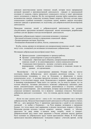 довольно многочисленная группа пожилых людей, которая после прекращения
активной трудовой и производственной деятельности страдает от вынужденной
изоляции от социума, утраты привычного социального статуса и ищет приложения
своего потенциала и энергии. Но без посторонней помощи найти адекватное своим
возможностям занятие, пожилому человеку бывает непросто. Поэтому сегодня перед
социальными службами возникают следующие задачи: выявить данную категорию
пожилых граждан и организовать их подготовку для добровольческой (волонтёрской)
деятельности.
Привлекая пожилых людей к добровольческой деятельности, мы должны
способствовать продлению активной социальной жизни пенсионеров, разрабатывая
удобные для них формы и методы волонтёрской деятельности.
Выявление добровольцев старшего поколения возможно с помощью:
- Наглядной агитации (стенды) в учреждениях социальной сферы;
- Распространения листовок, буклетов;
- Размещения объявлений на сайтах, блогах, социальных сетях;
Клубы, союзы, кружки по интересам для самореализации пожилых людей – также
могут стать площадкой для мотивации потенциальных добровольцев.
Мотивация добровольцев (волонтёров) может быть:
 Процессуальная - удовлетворение от процесса работы;
 Целевая - удовлетворение от результатов работы;
 Социальная - обретение круга общения, самореализация активных
пожилых людей и их самоутверждение в новом социальном качестве
 Социальная ответственность - желание улучшить жизнь людей,
формирование в обществе должного отношения к пожилым людям на
всех уровнях его организации;
Волонтёрство – это не одностороннее движение. Отдавая себя, ты многое
получаешь взамен. Добровольцы могут оказывать различную помощь – это и
психологическая поддержка, и уход за больными, и оформление и оплата
коммунальных услуг, и доставка продуктов питания, и прогулка, и многие другие
формы. А что получают взамен люди, безвозмездно и искренне дарящие своё тепло
и внимание нуждающимся? Чаще всего это чувство, что ты кому-то нужен, что ты
полезен обществу. Активная деятельность позволяет добровольцу наполнять свою
жизнь дополнительным смыслом, помогает реализоваться и получить глубокое
моральное удовлетворение. Для пенсионеров, которые представляют весомую долю
социально активного населения, это и является основным стимулом. Постепенно
доброволец приходит к осознанию того, что помощь другим людям – это норма его
жизни.
«Если это смог сделать кто-то – смогу и я!»- эти слова отправляют нас к истории
добровольчества. Началом благотворительной деятельности в России принято считать
988 год – дату крещения Руси. С принятием христианства с одной из его основных
заповедей – «о любви к ближнему» – на Руси впервые заговорили о призрении
бедных, что тогда нашло своё выражение в раздаче милостыни «сирым и убогим».
Начальная русская летопись гласила: «повелел всякому нищему и убогому
приходити на двор княжь и взимати всяку потребу, питие и ядение».
Добровольческий труд имеет свою традицию в России, решение многих проблем
было основано на добровольном труде членов крестьянских общин. В 19-20 веках
происходило массовое добровольное «хождение в народ» - учителей, врачей, сестёр
6
 