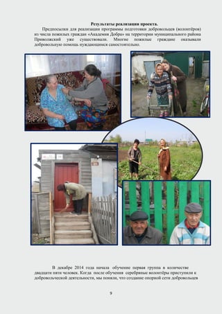 Результаты реализации проекта.
Предпосылки для реализации программы подготовки добровольцев (волонтёров)
из числа пожилых граждан «Академия Добра» на территории муниципального района
Приволжский уже существовали. Многие пожилые граждане оказывали
добровольную помощь нуждающимся самостоятельно.
В декабре 2014 года начала обучение первая группа в количестве
двадцати пяти человек. Когда после обучения серебряные волонтёры приступили к
добровольческой деятельности, мы поняли, что создание опорной сети добровольцев
9
 