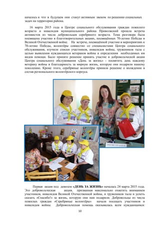 началось и что в будущем они станут активным звеном по решению социальных
задач на территории района.
16 марта 2015 года в Центре социального обслуживания граждан пожилого
возраста и инвалидов муниципального района Приволжский прошла встреча
активистов из числа добровольцев серебряного возраста. Тема разговора была
посвящена участию в благотворительных акциях, посвящённых 70-летию Победы в
Великой Отечественной войне. На встрече, посвящённой участию в мероприятиях к
70-летию Победы, волонтёры совместно со специалистами Центра социального
обслуживания, изучили списки участников, инвалидов войны, тружеников тыла с
целью выявления нуждающихся ветеранов войны и определения необходимых им
видов помощи. Было принято решение принять участие в добровольческой акции
Центра социального обслуживания «День за жизнь» - посвятить день каждому
ветерану войны в благодарность за мирную жизнь, которую они подарили нашему
поколению. Кроме этого, серебряные волонтёры приняли решение о вхождении в
состав регионального волонтёрского корпуса.
Первая акция под девизом «ДЕНЬ ЗА ЖИЗНЬ» началась 24 марта 2015 года.
Это добровольческая акция, призванная максимально охватить вниманием
участников, инвалидов Великой Отечественной войны, и тружеников тыла и успеть
сказать «Спасибо!» за жизнь, которую они нам подарили. Добровольцы из числа
пожилых граждан «Серебряные волонтёры» начали посещать участников и
инвалидов войны. Добровольческая помощь оказывалась всем нуждающимся:
10
 