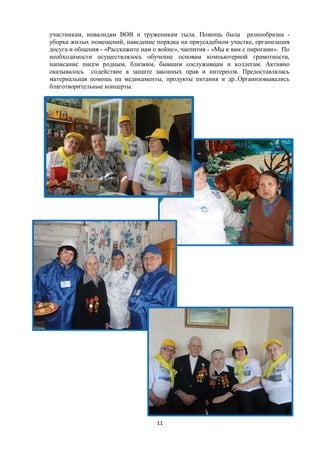 участникам, инвалидам ВОВ и труженикам тыла. Помощь была разнообразна -
уборка жилых помещений, наведение порядка на приусадебном участке, организация
досуга и общения - «Расскажите нам о войне», чаепития - «Мы к вам с пирогами». По
необходимости осуществлялось обучение основам компьютерной грамотности,
написание писем родным, близким, бывшим сослуживцам и коллегам. Активно
оказывалось содействие в защите законных прав и интересов. Предоставлялась
материальная помощь на медикаменты, продукты питания и др..Организовывались
благотворительные концерты.
11
 