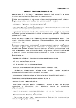 Приложение №1.
Всемирная декларация добровольчества.
Добровольчество – фундамент гражданского общества. Оно привносит в жизнь
потребность в мире, свободе, безопасности, справедливости.
В нашу эру глобализации и постоянных перемен мир становится тесней, сложней.
Добровольчество (как единичный акт или как группа акций) – способ:
- сохранения и укрепления человеческих ценностей;
- реализации прав и обязанностей граждан, путем изучения и личностного роста, через
осознание полного человеческого потенциала;
- образования совместных связей через различия, чтобы жить в здоровом, надежном
сообществе, работая вместе над созданием инновационных решений в построении
нашей общей судьбы.
На рассвете нового тысячелетия добровольчество – важнейший элемент обществ. Оно
является прямой реализацией декларации Объединенных Наций «Мы, народы, имеем
силу изменить мир».
Декларация поддерживает права каждой женщины, каждого мужчины и ребенка на
вступление в ряды добровольцев независимо от культурных и – этнических
особенностей, религии, возраста, пола, физического, материального положения. Все
люди должны иметь право свободно посвящать время, талант, энергию другим людям
по средствам индивидуальных и коллективных акций, не ожидая вознаграждений.
Добровольчество:
- вовлекает всё общество в процесс определения и адресации проблем;
- даёт голос неспособным говорить;
- даёт возможность другим принимать участие;
- дополняет, но не заменяет ответственные действия других секторов;
- способствует приобретению людьми новых знаний, умений, полностью
развивающих их самоконтроль, творческий потенциал;
- пропагандирует семью, сообщество, национальную и глобальную солидарность.
Организации, добровольцы и сообщества ответственны за:
- создание условий для важной работы;
- определение критериев участия добровольцев, включая условия, при которых
организация и добровольцы могут развивать правила для управления
добровольчеством;
- оказание протекции против риска добровольцев и тех, кого они обслуживают;
- тренинги, оценка и признание добровольцев;
- обеспечение доступа всем, предоставляющим физическую, экономическую,
социальную, культурную помощь.
13
 