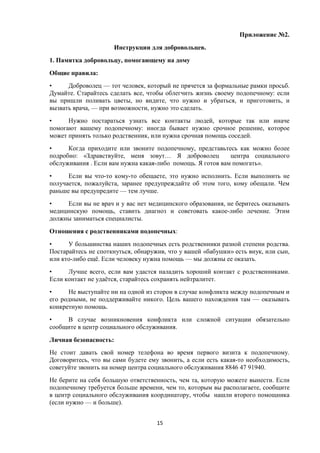 Приложение №2.
Инструкции для добровольцев.
1. Памятка добровольцу, помогающему на дому
Общие правила:
• Доброволец — тот человек, который не прячется за формальные рамки просьб.
Думайте. Старайтесь сделать все, чтобы облегчить жизнь своему подопечному: если
вы пришли поливать цветы, но видите, что нужно и убраться, и приготовить, и
вызвать врача, — при возможности, нужно это сделать.
• Нужно постараться узнать все контакты людей, которые так или иначе
помогают вашему подопечному: иногда бывает нужно срочное решение, которое
может принять только родственник, или нужна срочная помощь соседей.
• Когда приходите или звоните подопечному, представьтесь как можно более
подробно: «Здравствуйте, меня зовут… Я доброволец центра социального
обслуживания . Если вам нужна какая-либо помощь. Я готов вам помогать».
• Если вы что-то кому-то обещаете, это нужно исполнить. Если выполнить не
получается, пожалуйста, заранее предупреждайте об этом того, кому обещали. Чем
раньше вы предупредите — тем лучше.
• Если вы не врач и у вас нет медицинского образования, не беритесь оказывать
медицинскую помощь, ставить диагноз и советовать какое-либо лечение. Этим
должны заниматься специалисты.
Отношения с родственниками подопечных:
• У большинства наших подопечных есть родственники разной степени родства.
Постарайтесь не споткнуться, обнаружив, что у вашей «бабушки» есть внук, или сын,
или кто-либо ещё. Если человеку нужна помощь — мы должны ее оказать.
• Лучше всего, если вам удастся наладить хороший контакт с родственниками.
Если контакт не удаётся, старайтесь сохранять нейтралитет.
• Не выступайте ни на одной из сторон в случае конфликта между подопечным и
его родными, не поддерживайте никого. Цель вашего нахождения там — оказывать
конкретную помощь.
• В случае возникновения конфликта или сложной ситуации обязательно
сообщите в центр социального обслуживания.
Личная безопасность:
Не стоит давать свой номер телефона во время первого визита к подопечному.
Договоритесь, что вы сами будете ему звонить, а если есть какая-то необходимость,
советуйте звонить на номер центра социального обслуживания 8846 47 91940.
Не берите на себя большую ответственность, чем та, которую можете вынести. Если
подопечному требуется больше времени, чем то, которым вы располагаете, сообщите
в центр социального обслуживания координатору, чтобы нашли второго помощника
(если нужно — и больше).
15
 