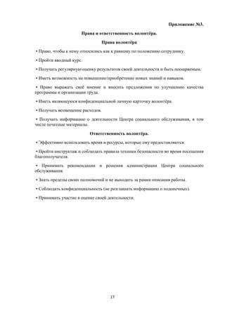Приложение №3.
Права и ответственность волонтёра.
Права волонтёра
• Право, чтобы к нему относились как к равному по положению сотруднику.
• Пройти вводный курс.
• Получать регулярную оценку результатов своей деятельности и быть поощряемым.
• Иметь возможность на повышение/приобретение новых знаний и навыков.
• Право выражать своё мнение и вносить предложения по улучшению качества
программы и организации труда.
• Иметь являющуюся конфиденциальной личную карточку волонтёра.
• Получать возмещение расходов.
• Получать информацию о деятельности Центра социального обслуживания, в том
числе печатные материалы.
Ответственность волонтёра.
• Эффективно использовать время и ресурсы, которые ему предоставляются.
• Пройти инструктаж и соблюдать правила техники безопасности во время посещения
благополучателя.
• Принимать рекомендации и решения администрации Центра социального
обслуживания.
• Знать пределы своих полномочий и не выходить за рамки описания работы.
• Соблюдать конфиденциальность (не разглашать информацию о подопечных).
• Принимать участие в оценке своей деятельности.
17
 