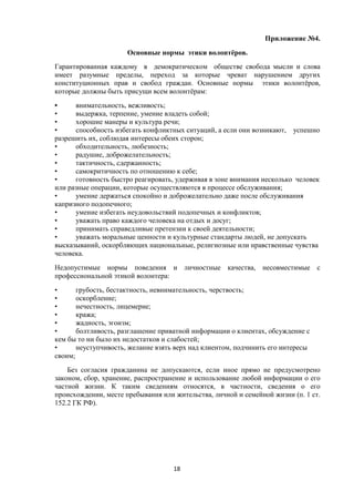 Приложение №4.
Основные нормы этики волонтёров.
Гарантированная каждому в демократическом обществе свобода мысли и слова
имеет разумные пределы, переход за которые чреват нарушением других
конституционных прав и свобод граждан. Основные нормы этики волонтёров,
которые должны быть присущи всем волонтёрам:
• внимательность, вежливость;
• выдержка, терпение, умение владеть собой;
• хорошие манеры и культура речи;
• способность избегать конфликтных ситуаций, а если они возникают, успешно
разрешить их, соблюдая интересы обеих сторон;
• обходительность, любезность;
• радушие, доброжелательность;
• тактичность, сдержанность;
• самокритичность по отношению к себе;
• готовность быстро реагировать, удерживая в зоне внимания несколько человек
или разные операции, которые осуществляются в процессе обслуживания;
• умение держаться спокойно и доброжелательно даже после обслуживания
капризного подопечного;
• умение избегать неудовольствий подопечных и конфликтов;
• уважать право каждого человека на отдых и досуг;
• принимать справедливые претензии к своей деятельности;
• уважать моральные ценности и культурные стандарты людей, не допускать
высказываний, оскорбляющих национальные, религиозные или нравственные чувства
человека.
Недопустимые нормы поведения и личностные качества, несовместимые с
профессиональной этикой волонтера:
• грубость, бестактность, невнимательность, черствость;
• оскорбление;
• нечестность, лицемерие;
• кража;
• жадность, эгоизм;
• болтливость, разглашение приватной информации о клиентах, обсуждение с
кем бы то ни было их недостатков и слабостей;
• неуступчивость, желание взять верх над клиентом, подчинить его интересы
своим;
Без согласия гражданина не допускаются, если иное прямо не предусмотрено
законом, сбор, хранение, распространение и использование любой информации о его
частной жизни. К таким сведениям относятся, в частности, сведения о его
происхождении, месте пребывания или жительства, личной и семейной жизни (п. 1 ст.
152.2 ГК РФ).
18
 