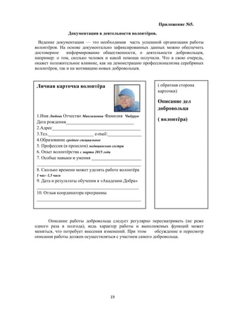 Приложение №5.
Документация в деятельности волонтёров.
Ведение документации — это необходимая часть успешной организации работы
волонтёров. На основе документально зафиксированных данных можно обеспечить
достоверное информирование общественности, о деятельности добровольцев,
например: о том, сколько человек и какой помощи получили. Что в свою очередь,
окажет положительное влияние, как на демонстрацию профессионализма серебряных
волонтёров, так и на мотивацию новых добровольцев.
Описание работы добровольца следует регулярно пересматривать (не реже
одного раза в полгода), ведь характер работы и выполняемых функций может
меняться, что потребует внесения изменений. При этом обсуждение и пересмотр
описания работы должен осуществляться с участием самого добровольца.
Личная карточка волонтёра
1.Имя Любовь Отчество Максимовна Фамилия Чибурун
Дата рождения______________________________
2.Адрес_______________________________________
3.Тел.____________________ е-mail:_______________
4.Образование среднее специальное
5. Профессия (в прошлом) медицинская сестра
6. Опыт волонтёрства с марта 2015 года
7. Особые навыки и умения ______________________
______________________________________________
8. Сколько времени может уделять работе волонтёра
1 час- 1,5 часа
9. Дата и результаты обучения в «Академии Добра»
_____________________________________________
10. Отзыв координатора программы
______________________________________________
( обратная сторона
карточки)
Описание дел
добровольца
( волонтёра)
19
 
