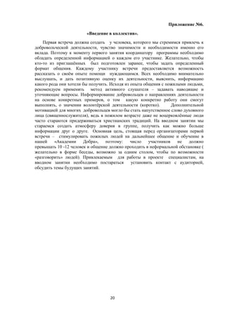 Приложение №6.
«Введение в коллектив».
Первая встреча должна создать у человека, которого мы стремимся привлечь к
добровольческой деятельности, чувство значимости и необходимости именно его
вклада. Поэтому к моменту первого занятия координатору программы необходимо
обладать определенной информацией о каждом его участнике. Желательно, чтобы
кто-то из приглашённых был подготовлен заранее, чтобы задать определенный
формат общения. Каждому участнику встречи предоставляется возможность
рассказать о своём опыте помощи нуждающимся. Всех необходимо внимательно
выслушать, и дать позитивную оценку их деятельности, выяснить, информацию
какого рода они хотели бы получить. Исходя из опыта общения с пожилыми людьми,
рекомендуем применять метод активного слушателя – задавать наводящие и
уточняющие вопросы. Информирование добровольцев о направлениях деятельности
на основе конкретных примеров, о том какую конкретно работу они смогут
выполнять, о значении волонтёрской деятельности (коротко). Дополнительной
мотивацией для многих добровольцев могло бы стать напутственное слово духовного
лица (священнослужителя), ведь в пожилом возрасте даже не воцерковлённые люди
часто стараются придерживаться христианских традиций. На вводном занятии мы
стараемся создать атмосферу доверия в группе, получить как можно больше
информации друг о друге. Основная цель, стоящая перед организаторами первой
встречи – стимулировать пожилых людей на дальнейшее общение и обучение в
нашей «Академии Добра», поэтому: число участников не должно
превышать 10 -12 человек и общение должно проходить в неформальной обстановке (
желательно в форме беседы, возможно за одним столом, чтобы по возможности
«разговорить» людей). Привлекаемым для работы в проекте специалистам, на
вводном занятии необходимо постараться установить контакт с аудиторией,
обсудить темы будущих занятий.
20
 
