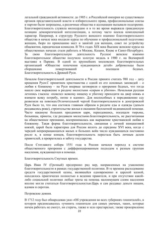 легальной гражданской активности: до 1905 г. в Российской империи не существовало
органов представительной власти и избирательного права, профессиональные союзы
и партии были запрещены, а различные общества и ассоциации вызывали подозрение.
Благотворительность служила милосердию и в то же время выражала гражданскую
позицию демократической интеллигенции, а потому часто носила комплексный
характер. Например, в структуру Русского женского взаимно благотворительного
общества в начале века входили курсы по обучению и профессиональной подготовке
женщин, бюро по приисканию мест и занятий для женщин, совет по устройству
общежитии, юридическая комиссия. В 70-х годах XIX века Высшие женские курсы на
общественных началах стали работать в Москве, Казани, Киеве и Санкт-Петербурге.
За свою благотворительную деятельность Русское женское взаимно
благотворительное общество получило золотую медаль в 1900 г. на Всемирной
выставке в Париже. В одной из крупнейших московских благотворительных
организаций «Обществе попечения нуждающихся детей» добровольцы были
сборщиками пожертвований и посещали бедных.
Благотворительность в Древней Руси.
Началом благотворительной деятельности в России принято считать 988 год – дату
крещения Руси.С принятием христианства с одной из его основных заповедей – о
любви к ближнему – на Руси впервые заговорили о призрении бедных, что тогда
нашло свое выражение в раздаче милостыни «сирым и убогим». Начальная русская
летопись гласила: «повелел всякому нищему и убогому приходити на двор княжь и
взимати всяку потребу, питие и ядение». Для неспособных к передвижению еду
развозили на повозках.Отличительной чертой благотворительности в допетровской
Руси было то, что она состояла главным образом в раздаче еды и одежды (деньги
раздавались реже), строительстве жилья и оказании бесплатной медицинской помощи.
Часто накануне больших праздников цари, переодевшись, посещали тюрьмы,
больницы, приюты, где раздавали милостыню.Благотворительность, не рассчитанная
на общественное признание, воспринималась как выражение христианской любви к
ближнему. Такая форма благотворительности, связанная с личной инициативой
князей, царей была характерна для России вплоть до середины XVI века, когда c
чередой непрекращающихся малых и больших войн число нуждающихся постоянно
росло и, в конце концов, благотворительность перестала быть личным делом
правителей, а превратилась в заботу государства.
После Стоглавого собора 1551 года в России начался переход к системе
общественного призрения с дифференцированным подходом к разным группам
населения, нуждающегося в помощи.
Благотворительность Смутных времен.
Царь Иван IV (Грозный) предпринял ряд мер, направленных на узаконение
благотворительности в рамках государственной политики. В те времена расходование
средств государственной казны, являвшейся одновременно и царской казной,
находилось практически полностью в ведении правителя, и при отсутствии какой-
либо социальной политики любые траты на помощь малоимущим слоям населения
вполне могли считаться благотворительностью.Царь и сам раздавал деньги нищим,
вдовам и сиротам.
Петровские деяния.
В 1712 году был обнародован указ «Об учреждении во всех губерниях гошпиталей», в
котором предписывалось «учинить гошпитали для самых увечных, таких, которые
ничем работать не смогут, ни стеречь, также и зело престарелых; также прокормление
22
 