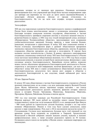 младенцам, которые не от законных жен рождены». Основным источником
финансирования всех этих учреждений при Петре были частные пожертвования: царь
для примера сам жертвовал на эти цели до трети своего жалования.Монахинь в
монастырях обучали ремеслам. Доходы от продаж отчислялись на
благотворительность. На эти же цели шли штрафы, которым подвергались
раскольники.
Эпоха реформ.
XIX век стал переломным в развитии благотворительности: именно в пореформенной
России были изданы многочисленные законы и установлены неписаные правила,
благодаря которым социальная политика государства, общественная и частная
благотворительность приобрели очертания системы и получили мощный импульс к
развитию.Одним из первых, в 1802 году под эгидой императорской семьи, возникает
«Императорское Человеколюбивое общество», преследовавшее цели содержания
учебно-воспитательных заведений, больниц, приютов, а также помощи бедным,
инвалидам, погорельцам и переселенцам. К концу XIX века социальная помощь в
России отличалась многообразием форм и уровней: общественным призрением
занимались городские благотворительные общества, деревенские, земства. В деревнях
открывались общества призрения для крестьян и ясли-приюты. В городах была
налажена система попечительства о бедных. В рамках городского самоуправления
создавались специальные комитеты.К концу XIX века благотворительность в России
стала настолько масштабным общественным явлением, что в 1892 году была создана
специальная комиссия, в ведении которой были законодательные, финансовые и даже
сословные аспекты благотворительности. Важнейшим итогом работы комиссии
можно считать обеспечение прозрачности благотворительной деятельности в России,
открытости и доступности всей информации, включая финансовую, для всех слоев
общества.С конца XIX века в стране устанавливается общественный контроль над
благотворительностью, результатом чего явился рост доверия в обществе к
деятельности благотворителей и, как следствие, новый небывалый рост числа
жертвователей.
ХХ век. Царская Россия.
К началу XX века общественная и частная благотворительность становится в России
явлением повсеместным, не на словах, а на деле доказывая широту Великой Русской
Души. Музеи, библиотеки, школы, картинные галереи, выставки – вот спектр
благотворительной деятельности русских меценатов, фамилии которых навсегда
вошли в историю России: Третьяковы, Мамонтовы, Бахрушины, Морозовы,
Прохоровы, Щукины, Найдёновы, Боткины и многие другие.
1902 год стал поистине знаковым для Российской благотворительности: Савва
Морозов жертвует 300 тысяч рублей на постройку нового здания Московского
художественного театра (так тогда назывался МХАТ), а его двоюродный брат Викула
– 400 тысяч рублей на строительство детской больницы, которая с тех пор носит
название «Морозовская». Именно в этом году было сделано уникальное, самое
крупное в мире пожертвование. Речь идет о 20-ти миллионном наследстве купца Г.Г.
Солодовникова. Согласно воле жертвователя, большая часть этой огромной по тем
временам суммы была потрачена на устройство в Тверской, Архангельской,
Вологодской и Вятской губерниях земских женских училищ, мужских и женских
профессиональных школ, а также создание родильного приюта на 50 человек.
Оставшиеся деньги пошли на постройку в Москве домов с дешевыми квартирами для
малоимущих.
23
 