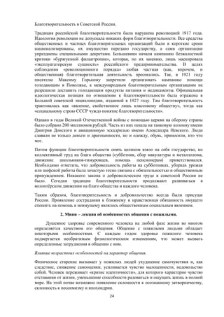 Благотворительность в Советской России.
Традиция российской благотворительности была нарушена революцией 1917 года.
Идеология революции не допускала никаких форм благотворительности. Все средства
общественных и частных благотворительных организаций были в короткие сроки
национализированы, их имущество передано государству, а сами организации
упразднены специальными декретами. Большевики начали кампанию безжалостной
критики «буржуазной филантропии», которая, по их мнению, лишь маскировала
«эксплуататорскую сущность» российского предпринимательства. В целях
соблюдения «революционного порядка» любая частная (как, впрочем, и
общественная) благотворительная деятельность пресекались. Так, в 1921 году
писателю Максиму Горькому запретили организовать кампанию помощи
голодающим в Поволжье, а международным благотворительным организациям не
разрешили доставить голодающим продукты питания и медикаменты. Официальная
идеологическая позиция по отношению к благотворительности была отражена в
Большой советской энциклопедии, изданной в 1927 году. Там благотворительность
трактовалась как «явление, свойственное лишь классовому обществу», тогда как
«социальному строю СССР чуждо понятие благотворительности».
Однако в годы Великой Отечественной войны с помощью церкви на оборону страны
было собрано 200 миллионов рублей. Часть из них пошла на танковую колонну имени
Дмитрия Донского и авиационную эскадрилью имени Александра Невского. Люди
сдавали не только деньги и драгоценности, но и одежду, обувь, приносили, кто что
мог.
Потом функции благотворительности опять целиком взяло на себя государство, но
коллективный труд на благо общества (субботник, сбор макулатуры и металлолома,
движение школьников-тимуровцев, помощь пенсионерам) приветствовался.
Необходимо отметить, что добровольность работы на субботниках, уборках урожая
или шефской работы была зачастую тесно связана с обязательностью и общественным
принуждением. Никакого закона о добровольческом труде в советской России не
было. Сегодня традиции благотворительности продолжают развиваться в
волонтёрском движении на благо общества и каждого человека.
Таким образом, благотворительность и добровольчество всегда были присущи
России. Проявление сострадания к ближнему и нравственная обязанность имущего
спешить на помощь к неимущему являлось общественным социальным явлением.
2. Мини – лекция об особенностях общения с пожилыми.
Душевное здоровье современного человека на любой фазе жизни во многом
определяется качеством его общения. Общение с пожилыми людьми обладает
некоторыми особенностями. С каждым годом здоровье пожилого человека
подвергается необратимым физиологическим изменениям, что может вызвать
определенные затруднения в общении с ним.
Влияние возрастных особенностей на характер общения.
Физическое старение вызывает у пожилых людей ухудшение самочувствия и, как
следствие, снижение самооценки, усиливается чувство малоценности, недовольство
собой. Человек переживает «кризис идентичности», для которого характерно чувство
отставания от жизни, уменьшение способности радоваться и ощущать жизнь в полной
мере. На этой почве возможно появление склонности к осознанному затворничеству,
склонность к пессимизму и ипохондрии.
24
 