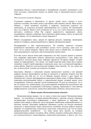 ежедневные беседы с родственниками и ближайшими соседями, возможность дать
совет молодым, существенно влияют на общий тонус и продолжительность жизни
стариков,
Что помогает улучшить общение.
Ухудшение здоровья и зависимость от других людей, могут «загнать в угол»
пожилого человека. Он может начать чувствовать себя лишним, обузой. Ваша задача,
общаясь с таким человеком спокойно и уверенно, попытаться повысить его
самооценку, не допускать ситуаций, приближающих его к стрессу. Не напоминайте
ему о его старости. Вместо этого похвалите его за то, что у него получается: хорошо
выглядеть, улыбаться («Как Вы хорошо держитесь!»), выращивать цветы,
поддерживать порядок в квартире, быть опрятным, приветливым, ходить на прогулки
(«Как здорово, что ты заботишься о своем здоровье!»)
Можно поддерживать связь, придав ей характер ритуала: например, ежевечерние
звонки по телефону, еженедельный визит в заранее обозначенное время.
Поддерживайте в нём самостоятельность. Не лишайте пожилого человека
возможности чувствовать себя способным сделать что-то полезное, даже если это
будет что-то совсем неважное. Внося свою малую лепту в общий быт, он сохраняет
свое самоуважение и чувствует себя полноценным членом семьи.
Если Вы хотите внести какие-либо изменения в его быт (сделать ремонт в комнате
или, например, переставить мебель), обязательно посоветуйтесь с ним. Дайте ему
возможность остаться среди своих любимых предметов. В народе говорят: «Старое
дерево не пересаживают». Это значит, что вашей пожилой маме может быть гораздо
спокойнее в своей старой квартирке в панельном доме, чем в улучшенной квартире в
новом районе. Берегите психологический комфорт своих близких. То, что лучше для
нас, не всегда будет лучшим для пожилого человека.
Безусловно, общение с пожилыми людьми предполагает наличие у вас крепкой
нервной системы, философского взгляда на трудности и терпения. Однако если Вы
спланируете для себя все то, что по Вашему мнению входит в круг ваших же
обязанностей, и будете придерживаться намеченного Вами плана, то Ваше общение с
пожилыми родственниками войдет в определённый режим, который можно легко
поддерживать. Конечно, каждый случай индивидуален. И если вы чувствуете, что у
вас не хватает сил, необходимых для удовлетворения потребностей подопечного вам
пожилого человека, не разрушайте собственное здоровье, привлекайте к этим заботам
профессионалов: психологов, социальных работников. Помните: выход всегда есть.
3. Мини-лекция «Коммуникативные навыки».
Коммуникативные навыки: что это такое и зачем они нужны? Коммуникативные
навыки – это способность человека взаимодействовать с другими людьми, адекватно
интерпретируя получаемую информацию, а также правильно ее передавая. Эти
навыки очень важны в обществе, когда ежедневно необходимо взаимодействовать со
многими людьми. Некоторые профессии обязывают уделять им больше внимания,
поскольку в определенных видах деятельности основным методом работы является
общение: это журналистика, психология, педагогика, социология и др. Тем не менее,
профессиональные потребности – это лишь малая часть причин, по которым
коммуникативные навыки так важны. Ведь любому человеку необходимо общаться и
для психологического удовлетворения, социальной реализации, и просто для того,
26
 
