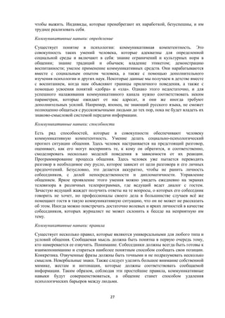 чтобы выжить. Индивиды, которые пренебрегают их наработкой, безуспешны, и им
труднее реализовать себя.
Коммуникативные навыки: определение
Существует понятие в психологии: коммуникативная компетентность. Это
совокупность таких умений человека, которые адекватны для определенной
социальной среды и включают в себя: знание ограничений и культурных норм в
общении; знание традиций и обычаев; владение этикетом; демонстрацию
воспитанности; умелое применение коммуникативных средств. Они нарабатываются
вместе с социальным опытом человека, а также с помощью дополнительного
изучения психологии и других наук. Некоторые данные мы получаем в детстве вместе
с воспитанием, когда нам объясняют границы приличного поведения, а также с
помощью усвоения понятий «добра» и «зла». Однако этого недостаточно, и для
успешного налаживания коммуникативного канала нужно соответствовать неким
параметрам, которые ожидает от нас адресат, и они же иногда требуют
дополнительных усилий. Например, японец, не знающий русского языка, не сможет
полноценно общаться с русскоязычными людьми до тех пор, пока не будет владеть их
знаково-смысловой системой передачи информации.
Коммуникативные навыки: способности
Есть ряд способностей, которые в совокупности обеспечивают человеку
коммуникативную компетентность. Умение делать социально-психологический
прогноз ситуации общения. Здесь человек настраивается на предстоящий разговор,
оценивает, как его могут воспринять те, к кому он обратится, и соответственно,
смоделировать несколько моделей поведения в зависимости от их реакции.
Программирование процесса общения. Здесь человек уже пытается переводить
разговор в необходимое ему русло, которое зависит от цели разговора и его личных
предпочтений. Безусловно, это делается аккуратно, чтобы не ранить личность
собеседников, с долей непосредственности и дипломатичности. Управление
общением. Яркое проявление этого умения можно увидеть ежедневно на экранах
телевизора в различных телепрограммах, где ведущий ведет диалог с гостем.
Зачастую ведущий жаждет получить ответы на те вопросы, о которых его собеседник
говорить не хочет, но профессионалы своего дела в большинстве случаев всё же
помещают гостя в такую коммуникативную ситуацию, что он не может не рассказать
об этом. Иногда можно повстречать достаточно волевых и ярких личностей в качестве
собеседников, которых журналист не может склонить к беседе на неприятную им
тему.
Коммуникативные навыки: правила
Существует несколько правил, которые являются универсальными для любого типа и
условий общения. Сообщаемая мысль должна быть понятна в первую очередь тому,
кто намеревается ее озвучить. Понимание. Собеседники должны всегда быть готовы к
взаимопониманию и стараться наиболее понятным способом сообщать свои позиции.
Конкретика. Озвученные фразы должны быть точными и не подразумевать несколько
смыслов. Невербальные знаки. Также следует уделять большое внимание собственной
мимике, жестам и интонации, которые должны соответствовать сообщаемой
информации. Таким образом, соблюдая эти простейшие правила, коммуникативные
навыки будут совершенствоваться, а общение станет способом удаления
психологических барьеров между людьми.
27
 