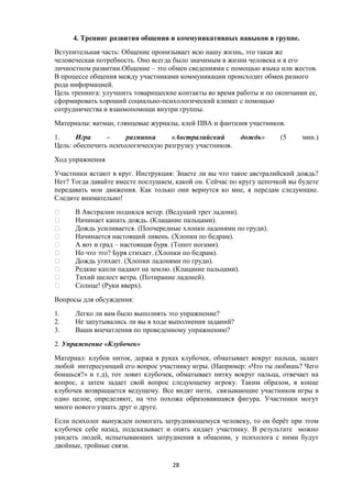 4. Тренинг развития общения и коммуникативных навыков в группе.
Вступительная часть: Общение пронизывает всю нашу жизнь, это такая же
человеческая потребность. Оно всегда было значимым в жизни человека и в его
личностном развитии.Общение – это обмен сведениями с помощью языка или жестов.
В процессе общения между участниками коммуникации происходит обмен разного
рода информацией.
Цель тренинга: улучшить товарищеские контакты во время работы и по окончании ее,
сформировать хороший социально-психологический климат с помощью
сотрудничества и взаимопомощи внутри группы.
Материалы: ватман, глянцевые журналы, клей ПВА и фантазия участников.
1. Игра – разминка «Австралийский дождь» (5 мин.)
Цель: обеспечить психологическую разгрузку участников.
Ход упражнения
Участники встают в круг. Инструкция: Знаете ли вы что такое австралийский дождь?
Нет? Тогда давайте вместе послушаем, какой он. Сейчас по кругу цепочкой вы будете
передавать мои движения. Как только они вернутся ко мне, я передам следующие.
Следите внимательно!
 В Австралии поднялся ветер. (Ведущий трет ладони).
 Начинает капать дождь. (Клацание пальцами).
 Дождь усиливается. (Поочередные хлопки ладонями по груди).
 Начинается настоящий ливень. (Хлопки по бедрам).
 А вот и град – настоящая буря. (Топот ногами).
 Но что это? Буря стихает. (Хлопки по бедрам).
 Дождь утихает. (Хлопки ладонями по груди).
 Редкие капли падают на землю. (Клацание пальцами).
 Тихий шелест ветра. (Потирание ладоней).
 Солнце! (Руки вверх).
Вопросы для обсуждения:
1. Легко ли вам было выполнять это упражнение?
2. Не запутывались ли вы в ходе выполнения заданий?
3. Ваши впечатления по проведенному упражнению?
2. Упражнение «Клубочек»
Материал: клубок ниток, держа в руках клубочек, обматывает вокруг пальца, задает
любой интересующий его вопрос участнику игры. (Например: «Что ты любишь? Чего
боишься?» и т.д), тот ловит клубочек, обматывает нитку вокруг пальца, отвечает на
вопрос, а затем задает свой вопрос следующему игроку. Таким образом, в конце
клубочек возвращается ведущему. Все видят нити, связывающие участников игры в
одно целое, определяют, на что похожа образовавшаяся фигура. Участники могут
много нового узнать друг о друге.
Если психолог вынужден помогать затрудняющемуся человеку, то он берёт при этом
клубочек себе назад, подсказывает и опять кидает участнику. В результате можно
увидеть людей, испытывающих затруднения в общении, у психолога с ними будут
двойные, тройные связи.
28
 