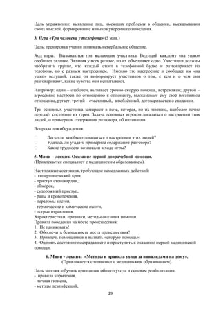 Цель упражнения: выявление лиц, имеющих проблемы в общении, высказывании
своих мыслей, формирование навыков уверенного поведения.
3. Игра «Три человека у телефона» (5 мин.)
Цель: тренировка учения понимать невербальное общение.
Ход игры: Вызываются три желающих участника. Ведущий каждому «на ушко»
сообщает задание. Задания у всех разные, но их объединяет одно. Участники должны
изобразить группе, что каждый стоит в телефонной будке и разговаривает по
телефону, но с разным настроением. Именно это настроение и сообщает им «на
ушко» ведущий, также он информирует участников о том, с кем и о чем они
разговаривают, какие чувства они испытывают.
Например: один – озабочен, вызывает срочно скорую помощь, встревожен; другой –
агрессивно настроен по отношению к оппоненту, высказывает ему своё негативное
отношение, ругает; третий – счастливый, влюблённый, договаривается о свидании.
Три основных участника замирают в позе, которая, по их мнению, наиболее точно
передаёт состояние их героя. Задача основных игроков догадаться о настроении этих
людей, о примерном содержании разговора, об интонации.
Вопросы для обсуждения:
 Легко ли вам было догадаться о настроении этих людей?
 Удалось ли угадать примерное содержание разговора?
 Какие трудности возникали в ходе игры?
5. Мини – лекция. Оказание первой доврачебной помощи.
(Привлекается специалист с медицинским образованием).
Неотложные состояния, требующие немедленных действий:
- гипертонический криз;
- приступ стенокардии,;
- обморок,
- судорожный приступ,
- раны и кровотечения,
- переломы костей,
- термические и химические ожоги,
- острые отравления.
Характеристики, признаки, методы оказания помощи.
Правила поведения на месте происшествия:
1. Не паниковать!
2. Обеспечить безопасность места происшествия!
3. Привлечь помощников и вызвать «скорую помощь»!
4. Оценить состояние пострадавшего и приступить к оказанию первой медицинской
помощи.
6. Мини - лекция: «Методы и правила ухода за инвалидами на дому».
(Привлекается специалист с медицинским образованием).
Цель занятия: обучить принципам общего ухода и основам реабилитации.
- правила кормления,
- личная гигиена,
- методы дезинфекций,
29
 