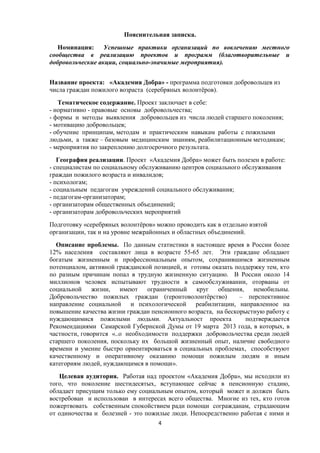 Пояснительная записка.
Номинация: Успешные практики организаций по вовлечению местного
сообщества в реализацию проектов и программ (благотворительные и
добровольческие акции, социально-значимые мероприятия).
Название проекта: «Академия Добра» - программа подготовки добровольцев из
числа граждан пожилого возраста (серебряных волонтёров).
Тематическое содержание. Проект заключает в себе:
- нормативно - правовые основы добровольчества;
- формы и методы выявления добровольцев из числа людей старшего поколения;
- мотивацию добровольцев;
- обучение принципам, методам и практическим навыкам работы с пожилыми
людьми, а также – базовым медицинским знаниям, реабилитационным методикам;
- мероприятия по закреплению долгосрочного результата.
География реализации. Проект «Академия Добра» может быть полезен в работе:
- специалистам по социальному обслуживанию центров социального обслуживания
граждан пожилого возраста и инвалидов;
- психологам;
- социальным педагогам учреждений социального обслуживания;
- педагогам-организаторам;
- организаторам общественных объединений;
- организаторам добровольческих мероприятий
Подготовку «серебряных волонтёров» можно проводить как в отдельно взятой
организации, так и на уровне межрайонных и областных объединений.
Описание проблемы. По данным статистики в настоящее время в России более
12% населения составляют лица в возрасте 55-65 лет. Эти граждане обладают
богатым жизненным и профессиональным опытом, сохранившимся жизненным
потенциалом, активной гражданской позицией, и готовы оказать поддержку тем, кто
по разным причинам попал в трудную жизненную ситуацию. В России около 14
миллионов человек испытывают трудности в самообслуживании, оторваны от
социальной жизни, имеют ограниченный круг общения, немобильны.
Добровольчество пожилых граждан (геронтоволонтёрство) – перспективное
направление социальной и психологической реабилитации, направленное на
повышение качества жизни граждан пенсионного возраста, на бескорыстную работу с
нуждающимися пожилыми людьми. Актуальност проекта подтверждается
Рекомендациями Самарской Губернской Думы от 19 марта 2013 года, в которых, в
частности, говорится «..о необходимости поддержки добровольчества среди людей
старшего поколения, поскольку их большой жизненный опыт, наличие свободного
времени и умение быстро ориентироваться в социальных проблемах, способствуют
качественному и оперативному оказанию помощи пожилым людям и иным
категориям людей, нуждающимся в помощи».
Целевая аудитория. Работая над проектом «Академия Добра», мы исходили из
того, что поколение шестидесятых, вступающее сейчас в пенсионную стадию,
обладает присущим только ему социальным опытом, который может и должен быть
востребован и использован в интересах всего общества. Многие из тех, кто готов
пожертвовать собственным спокойствием ради помощи согражданам, страдающим
от одиночества и болезней - это пожилые люди. Непосредственно работая с ними и
4
 