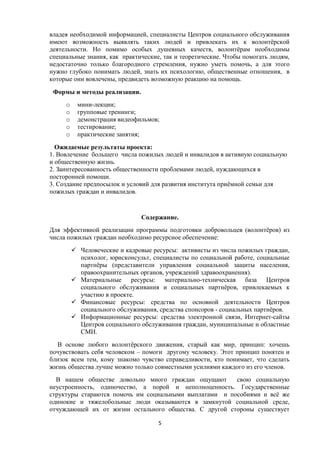 владея необходимой информацией, специалисты Центров социального обслуживания
имеют возможность выявлять таких людей и привлекать их к волонтёрской
деятельности. Но помимо особых душевных качеств, волонтёрам необходимы
специальные знания, как практические, так и теоретические. Чтобы помогать людям,
недостаточно только благородного стремления, нужно уметь помочь, а для этого
нужно глубоко понимать людей, знать их психологию, общественные отношения, в
которые они вовлечены, предвидеть возможную реакцию на помощь.
Формы и методы реализации.
o мини-лекции;
o групповые тренинги;
o демонстрация видеофильмов;
o тестирование;
o практические занятия;
Ожидаемые результаты проекта:
1. Вовлечение большего числа пожилых людей и инвалидов в активную социальную
и общественную жизнь.
2. Заинтересованность общественности проблемами людей, нуждающихся в
посторонней помощи.
3. Создание предпосылок и условий для развития института приёмной семьи для
пожилых граждан и инвалидов.
Содержание.
Для эффективной реализации программы подготовки добровольцев (волонтёров) из
числа пожилых граждан необходимо ресурсное обеспечение:
 Человеческие и кадровые ресурсы: активисты из числа пожилых граждан,
психолог, юрисконсульт, специалисты по социальной работе, социальные
партнёры (представители управления социальной защиты населения,
правоохранительных органов, учреждений здравоохранения).
 Материальные ресурсы: материально-техническая база Центров
социального обслуживания и социальных партнёров, привлекаемых к
участию в проекте.
 Финансовые ресурсы: средства по основной деятельности Центров
социального обслуживания, средства спонсоров - социальных партнёров.
 Информационные ресурсы: средства электронной связи, Интернет-сайты
Центров социального обслуживания граждан, муниципальные и областные
СМИ.
В основе любого волонтёрского движения, старый как мир, принцип: хочешь
почувствовать себя человеком – помоги другому человеку. Этот принцип понятен и
близок всем тем, кому знакомо чувство справедливости, кто понимает, что сделать
жизнь общества лучше можно только совместными усилиями каждого из его членов.
В нашем обществе довольно много граждан ощущают свою социальную
неустроенность, одиночество, а порой и неполноценность. Государственные
структуры стараются помочь им социальными выплатами и пособиями и всё же
одинокие и тяжелобольные люди оказываются в замкнутой социальной среде,
отчуждающей их от жизни остального общества. С другой стороны существует
5
 
