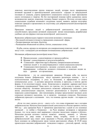 довольно многочисленная группа пожилых людей, которая после прекращения
активной трудовой и производственной деятельности страдает от вынужденной
изоляции от социума, утраты привычного социального статуса и ищет приложения
своего потенциала и энергии. Но без посторонней помощи найти адекватное своим
возможностям занятие, пожилому человеку бывает непросто. Поэтому сегодня перед
социальными службами возникают следующие задачи: выявить данную категорию
пожилых граждан и организовать их подготовку для добровольческой (волонтёрской)
деятельности.
Привлекая пожилых людей к добровольческой деятельности, мы должны
способствовать продлению активной социальной жизни пенсионеров, разрабатывая
удобные для них формы и методы волонтёрской деятельности.
Выявление добровольцев старшего поколения возможно с помощью:
- Наглядной агитации (стенды) в учреждениях социальной сферы;
- Распространения листовок, буклетов;
- Размещения объявлений на сайтах, блогах, социальных сетях;
Клубы, союзы, кружки по интересам для самореализации пожилых людей – также
могут стать площадкой для мотивации потенциальных добровольцев.
Мотивация добровольцев (волонтёров) может быть:
 Процессуальная - удовлетворение от процесса работы;
 Целевая - удовлетворение от результатов работы;
 Социальная - обретение круга общения, самореализация активных
пожилых людей и их самоутверждение в новом социальном качестве
 Социальная ответственность - желание улучшить жизнь людей,
формирование в обществе должного отношения к пожилым людям на
всех уровнях его организации;
Волонтёрство – это не одностороннее движение. Отдавая себя, ты многое
получаешь взамен. Добровольцы могут оказывать различную помощь – это и
психологическая поддержка, и уход за больными, и оформление и оплата
коммунальных услуг, и доставка продуктов питания, и прогулка, и многие другие
формы. А что получают взамен люди, безвозмездно и искренне дарящие своё тепло
и внимание нуждающимся? Чаще всего это чувство, что ты кому-то нужен, что ты
полезен обществу. Активная деятельность позволяет добровольцу наполнять свою
жизнь дополнительным смыслом, помогает реализоваться и получить глубокое
моральное удовлетворение. Для пенсионеров, которые представляют весомую долю
социально активного населения, это и является основным стимулом. Постепенно
доброволец приходит к осознанию того, что помощь другим людям – это норма его
жизни.
«Если это смог сделать кто-то – смогу и я!»- эти слова отправляют нас к истории
добровольчества. Началом благотворительной деятельности в России принято считать
988 год – дату крещения Руси. С принятием христианства с одной из его основных
заповедей – «о любви к ближнему» – на Руси впервые заговорили о призрении
бедных, что тогда нашло своё выражение в раздаче милостыни «сирым и убогим».
Начальная русская летопись гласила: «повелел всякому нищему и убогому
приходити на двор княжь и взимати всяку потребу, питие и ядение».
Добровольческий труд имеет свою традицию в России, решение многих проблем
было основано на добровольном труде членов крестьянских общин. В 19-20 веках
происходило массовое добровольное «хождение в народ» - учителей, врачей, сестёр
6
 