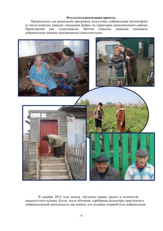 Результаты реализации проекта.
Предпосылки для реализации программы подготовки добровольцев (волонтёров)
из числа пожилых граждан «Академия Добра» на территории муниципального района
Приволжский уже существовали. Многие пожилые граждане оказывали
добровольную помощь нуждающимся самостоятельно.
В декабре 2014 года начала обучение первая группа в количестве
двадцати пяти человек. Когда после обучения серебряные волонтёры приступили к
добровольческой деятельности, мы поняли, что создание опорной сети добровольцев
9
 