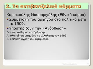 2. Τα αντιβενιζελικά κόμματα2. Τα αντιβενιζελικά κόμματα
Κυριακούλης Μαυρομιχάλης (Εθνικό κόμμα)
Συμμετοχή του αρχηγού στα πολιτικά μετά
το 1909.
Υποστηρίζουν την «Ανόρθωση»
Γενικό σύνθημα: «ανόρθωση»
Α. υλοποίηση αιτημάτων συλλαλητηρίων 1909
Β. επίλυση αγροτικού ζητήματος.
http://users.sch.gr/symfo 11
 