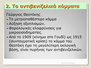 2. Τα αντιβενιζελικά κόμματα2. Τα αντιβενιζελικά κόμματα
Γεώργιος Θεοτόκης
Το μετριοπαθέστερο κόμμα
Αύξηση εξοπλισμών.
Φορολογικές ελαφρύνσεις για
μικροεισοδηματίες.
Από το 1909 (κίνημα στο Γουδί) ως 1915
(συνταγματική κρίση) το κόμμα του
Θεοτόκη έχει τη μεγαλύτερη εκλογική
βάση, είναι πυρήνας των αντιβενιζελικών.
http://users.sch.gr/symfo 12
 