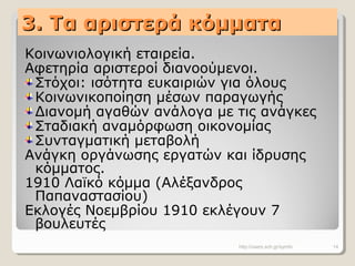 3. Τα αριστερά κόμματα3. Τα αριστερά κόμματα
Κοινωνιολογική εταιρεία.
Αφετηρία αριστεροί διανοούμενοι.
Στόχοι: ισότητα ευκαιριών για όλους
Κοινωνικοποίηση μέσων παραγωγής
Διανομή αγαθών ανάλογα με τις ανάγκες
Σταδιακή αναμόρφωση οικονομίας
Συνταγματική μεταβολή
Ανάγκη οργάνωσης εργατών και ίδρυσης
κόμματος.
1910 Λαϊκό κόμμα (Αλέξανδρος
Παπαναστασίου)
Εκλογές Νοεμβρίου 1910 εκλέγουν 7
βουλευτές
http://users.sch.gr/symfo 14
 