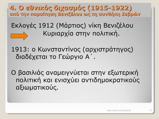 4. Ο εθνικός διχασμός (1915-1922)4. Ο εθνικός διχασμός (1915-1922)
από την παραίτηση Βενιζέλου ως τη συνθήκη Σεβρώναπό την παραίτηση Βενιζέλου ως τη συνθήκη Σεβρών
Εκλογές 1912 (Μάρτιος) νίκη Βενιζέλου
Κυριαρχία στην πολιτική.
1913: ο Κωνσταντίνος (αρχιστράτηγος)
διαδέχεται το Γεώργιο Α΄.
Ο βασιλιάς αναμειγνύεται στην εξωτερική
πολιτική και ενισχύει αντιδημοκρατικούς
αξιωματικούς.
http://users.sch.gr/symfo 15
 