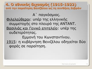 4. Ο εθνικός διχασμός (1915-1922)4. Ο εθνικός διχασμός (1915-1922)
από την παραίτηση Βενιζέλου ως τη συνθήκη Σεβρώναπό την παραίτηση Βενιζέλου ως τη συνθήκη Σεβρών
Α΄ παγκόσμιος.
Φιλελεύθεροι: υπέρ της ελληνικής
συμμετοχής στο πλευρό της ΑΝΤΑΝΤ.
Βασιλιάς και Γενικό επιτελείο: υπέρ της
ουδετερότητας.
Εμμονή του Κωνσταντίνου.
1915: η κυβέρνηση Βενιζέλου οδηγείται δύο
φορές σε παραίτηση.
http://users.sch.gr/symfo 16
 
