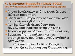4. Ο εθνικός διχασμός (1915-1922)4. Ο εθνικός διχασμός (1915-1922)
από την παραίτηση Βενιζέλου ως τη συνθήκη Σεβρώναπό την παραίτηση Βενιζέλου ως τη συνθήκη Σεβρών
Αποχή Βενιζελικών από τις εκλογές μετά τη
δεύτερη παραίτηση.
Βενιζελικοί: θεωρούσαν όποιον ήταν κατά
του πολέμου εχθρό τους.
Αντιβενιζελικοί: θεωρούσαν τους
βενιζελικούς πράκτορες της ΑΝΤΑΝΤ.
Τα δύο κόμματα οδηγούνται στην πόλωση.
Συμμετοχή στην πόλωση και των
στρατιωτικών. που δημιουργούν αντίπαλες
οργανώσεις.
26 Σεπτεμβρίου 1916: ο Βενιζέλος
σχηματίζει κυβέρνηση στη Θεσσαλονίκη.
http://users.sch.gr/symfo 17
 