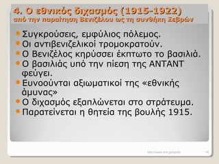 4. Ο εθνικός διχασμός (1915-1922)4. Ο εθνικός διχασμός (1915-1922)
από την παραίτηση Βενιζέλου ως τη συνθήκη Σεβρώναπό την παραίτηση Βενιζέλου ως τη συνθήκη Σεβρών
Συγκρούσεις, εμφύλιος πόλεμος.
Οι αντιβενιζελικοί τρομοκρατούν.
Ο Βενιζέλος κηρύσσει έκπτωτο το βασιλιά.
Ο βασιλιάς υπό την πίεση της ΑΝΤΑΝΤ
φεύγει.
Ευνοούνται αξιωματικοί της «εθνικής
άμυνας»
Ο διχασμός εξαπλώνεται στο στράτευμα.
Παρατείνεται η θητεία της βουλής 1915.
http://users.sch.gr/symfo 18
 