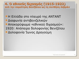 4. Ο εθνικός διχασμός (1915-1922)4. Ο εθνικός διχασμός (1915-1922)
από την παραίτηση Βενιζέλου ως τη συνθήκη Σεβρώναπό την παραίτηση Βενιζέλου ως τη συνθήκη Σεβρών
Η Ελλάδα στο πλευρό της ΑΝΤΑΝΤ
Διαφωνία αντιβενιζελικών
Αποκορύφωμα «εθνικού διχασμού»:
1920: Απόπειρα δολοφονίας Βενιζέλου
Δολοφονία Ίωνος Δραγούμη
http://users.sch.gr/symfo 19
 