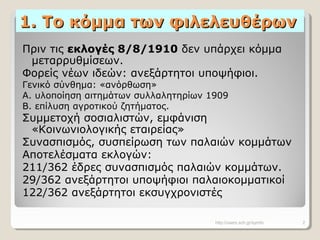 1. Το κόμμα των φιλελευθέρων1. Το κόμμα των φιλελευθέρων
Πριν τις εκλογές 8/8/1910 δεν υπάρχει κόμμα
μεταρρυθμίσεων.
Φορείς νέων ιδεών: ανεξάρτητοι υποψήφιοι.
Γενικό σύνθημα: «ανόρθωση»
Α. υλοποίηση αιτημάτων συλλαλητηρίων 1909
Β. επίλυση αγροτικού ζητήματος.
Συμμετοχή σοσιαλιστών, εμφάνιση
«Κοινωνιολογικής εταιρείας»
Συνασπισμός, συσπείρωση των παλαιών κομμάτων
Αποτελέσματα εκλογών:
211/362 έδρες συνασπισμός παλαιών κομμάτων.
29/362 ανεξάρτητοι υποψήφιοι παλαιοκομματικοί
122/362 ανεξάρτητοι εκσυγχρονιστές
http://users.sch.gr/symfo 2
 