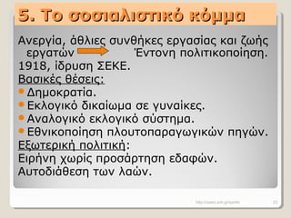 5. Το σοσιαλιστικό κόμμα5. Το σοσιαλιστικό κόμμα
Ανεργία, άθλιες συνθήκες εργασίας και ζωής
εργατών Έντονη πολιτικοποίηση.
1918, ίδρυση ΣΕΚΕ.
Βασικές θέσεις:
Δημοκρατία.
Εκλογικό δικαίωμα σε γυναίκες.
Αναλογικό εκλογικό σύστημα.
Εθνικοποίηση πλουτοπαραγωγικών πηγών.
Εξωτερική πολιτική:
Ειρήνη χωρίς προσάρτηση εδαφών.
Αυτοδιάθεση των λαών.
http://users.sch.gr/symfo 23
 
