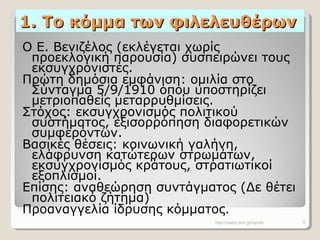 1. Το κόμμα των φιλελευθέρων1. Το κόμμα των φιλελευθέρων
Ο Ε. Βενιζέλος (εκλέγεται χωρίς
προεκλογική παρουσία) συσπειρώνει τους
εκσυγχρονιστές.
Πρώτη δημόσια εμφάνιση: ομιλία στο
Σύνταγμα 5/9/1910 όπου υποστηρίζει
μετριοπαθείς μεταρρυθμίσεις.
Στόχος: εκσυγχρονισμός πολιτικού
συστήματος, εξισορρόπηση διαφορετικών
συμφερόντων.
Βασικές θέσεις: κοινωνική γαλήνη,
ελάφρυνση κατώτερων στρωμάτων,
εκσυγχρονισμός κράτους, στρατιωτικοί
εξοπλισμοί.
Επίσης: αναθεώρηση συντάγματος (Δε θέτει
πολιτειακό ζήτημα)
Προαναγγελία ίδρυσης κόμματος.
http://users.sch.gr/symfo 3
 