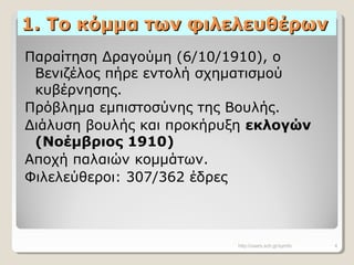 1. Το κόμμα των φιλελευθέρων1. Το κόμμα των φιλελευθέρων
Παραίτηση Δραγούμη (6/10/1910), ο
Βενιζέλος πήρε εντολή σχηματισμού
κυβέρνησης.
Πρόβλημα εμπιστοσύνης της Βουλής.
Διάλυση βουλής και προκήρυξη εκλογών
(Νοέμβριος 1910)
Αποχή παλαιών κομμάτων.
Φιλελεύθεροι: 307/362 έδρες
http://users.sch.gr/symfo 4
 