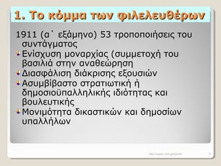 1. Το κόμμα των φιλελευθέρων1. Το κόμμα των φιλελευθέρων
1911 (α΄ εξάμηνο) 53 τροποποιήσεις του
συντάγματος
Ενίσχυση μοναρχίας (συμμετοχή του
βασιλιά στην αναθεώρηση
Διασφάλιση διάκρισης εξουσιών
Ασυμβίβαστο στρατιωτική ή
δημοσιοϋπαλληλικής ιδιότητας και
βουλευτικής
Μονιμότητα δικαστικών και δημοσίων
υπαλλήλων
http://users.sch.gr/symfo 5
 