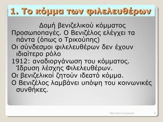 1. Το κόμμα των φιλελευθέρων1. Το κόμμα των φιλελευθέρων
Δομή βενιζελικού κόμματος
Προσωποπαγές. Ο Βενιζέλος ελέγχει τα
πάντα (όπως ο Τρικούπης)
Οι σύνδεσμοι φιλελευθέρων δεν έχουν
ιδιαίτερο ρόλο
1912: αναδιοργάνωση του κόμματος.
Ίδρυση λέσχης Φιλελευθέρων.
Οι βενιζελικοί ζητούν ιδεατό κόμμα.
Ο Βενιζέλος λαμβάνει υπόψη του κοινωνικές
συνθήκες.
http://users.sch.gr/symfo 8
 