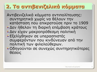 2. Τα αντιβενιζελικά κόμματα2. Τα αντιβενιζελικά κόμματα
Αντιβενιζελικά κόμματα αντιπολίτευσης:
συντηρητικά χωρίς να θέλουν την
κατάσταση που επικρατούσε πριν το 1909
Δεν ήθελαν τη διαρκή επέμβαση κράτους
Δεν είχαν μακροπρόθεσμη πολιτική
Εξελίχθηκαν σε υπερασπιστές
συμφερόντων που κινδύνευαν από την
πολιτική των φιλελεύθερων.
Οδηγούνται σε συνεχώς συντηρητικότερες
θέσεις
http://users.sch.gr/symfo 9
 