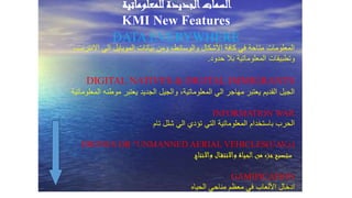 ‫للمعلوماتية‬ ‫الجديدة‬‫السمات‬
KMI New Features
DATA EVERYWHERE
،‫االنترنت‬ ‫الي‬ ‫الموبايل‬ ‫بيانات‬ ‫ومن‬ ،‫والوسائط‬ ‫األشكال‬ ‫كافة‬ ‫في‬ ‫متاحة‬ ‫المعلومات‬
‫حدود‬ ‫بال‬ ‫المعلوماتية‬ ‫وتطبيقات‬.
DIGITAL NATIVES & DIGITAL IMMIGRANTS
‫المعلوماتية‬ ‫موطنه‬ ‫يعتبر‬ ‫الجديد‬ ‫والجيل‬ ،‫المعلوماتية‬ ‫الي‬ ‫مهاجر‬ ‫يعتبر‬ ‫القديم‬ ‫الجيل‬
INFORMATION WAR
‫تام‬ ‫شلل‬ ‫الي‬ ‫تؤدي‬ ‫التي‬ ‫المعلوماتية‬ ‫باستخدام‬ ‫الحرب‬
DRONES OR “UNMANNED AERIAL VEHICLES(UAV,s)
‫واالنتاج‬ ‫ال‬‫واالنتق‬ ‫الحياة‬‫من‬ ‫جزء‬‫.ستصبح‬
GAMIFICATION
‫الحياه‬ ‫مناحي‬ ‫معظم‬ ‫في‬ ‫األلعاب‬ ‫ادخال‬
 