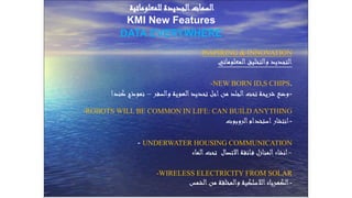 Prof. Dr. Shawky Salem
INSPIRING & INNOVATION
‫المعلوماتي‬‫والتخليق‬ ‫التجديد‬
-NEW BORN ID,S CHIPS.
-‫والسفر‬ ‫الهوية‬‫تحديد‬ ‫اجل‬‫من‬ ‫الجلد‬‫تحت‬ ‫شريحة‬ ‫وضع‬–‫كندا‬ ‫نموذج‬
-ROBOTS WILL BE COMMON IN LIFE: CAN BUILD ANYTHING
-‫الروبوت‬‫استخدام‬‫انتشار‬
- UNDERWATER HOUSING COMMUNICATION
-‫الماء‬‫تحت‬ ‫االتصال‬‫ائقة‬‫ف‬ ‫المنازل‬‫انشاء‬
-WIRELESS ELECTRICITY FROM SOLAR
-‫الشمس‬‫من‬ ‫والمخلقة‬ ‫الالسلكية‬‫الكهرباء‬
‫للمعلوماتية‬ ‫الجديدة‬‫السمات‬
KMI New Features
DATA EVERYWHERE
 