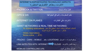 -FACEBOOK & TWITTER. ‫وتويتر‬ ‫بوك‬ ‫فيس‬
-GPS & GIS ‫الجغرافية‬ ‫والمواقع‬ ‫المعلومات‬ ‫نظم‬
-INTERNET ON PLANES ‫الطائرات‬ ‫علي‬ ‫االنترنت‬
-GIANT NETWORKS & REAL TIME NETWORKS
Air ticketing reservations. ‫حجز‬ ‫مثل‬ ‫الحقيقي‬ ‫الوقت‬ ‫وشبكات‬ ‫العمالقة‬ ‫الشبكات‬
‫التذاكر‬–‫الفنادق‬ ‫حجز‬–‫البنوك‬ ‫انترنت‬
Hotels reservations
Banks online …..ETC.
-TRUCKS – CARS – MOBILE …etc. LOCATIONS ‫السيارات‬ ‫مواقع‬–‫الموبايل‬
-LINK SATELITES WITH INTERNET CLOUD ‫باالنترنت‬ ‫األقمار‬ ‫ربط‬
-MOBILES CONTROLLING LIFE. ‫الحياه‬ ‫في‬ ‫يتحكم‬ ‫الموبايل‬
INTERNET & SOPHISTICATED TECHNOLOGY ASPECTS
‫المتطورة‬ ‫التكنولوجيا‬ ‫ومظاهر‬ ‫االنترنت‬
 