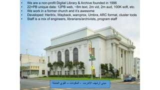 • We are a non-profit Digital Library & Archive founded in 1996
• 22+PB unique data: 12PB web, ~8m text, 2m vid, 2m aud, 100K soft, etc.
• We work in a former church and it’s awesome
• Developed: Heritrix, Wayback, warcprox, Umbra, ARC format, cluster tools
• Staff is a mix of engineers, librarians/archivists, program staff
‫االنترنت‬ ‫أرشيف‬ ‫مبني‬-‫المكونات‬–‫العاملة‬ ‫القوي‬
 