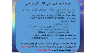 ‫علي‬ ‫جوجل‬ ‫هيمنة‬‫اإلعالم‬‫الرقمي‬
-‫منا‬ ‫من‬‫ال‬‫واحدة‬ ‫مرة‬ ‫جوجل‬ ‫يستخدم‬–‫االقل‬ ‫علي‬–‫كان‬ ‫سواء‬ ‫اليوم‬ ‫في‬
‫او‬ ‫الحاسب‬ ‫علي‬‫الموبايل؟‬
-‫عام‬ ‫جوجل‬ ‫حققت‬2014‫قدرها‬ ‫أرباح‬14.4‫دوالر‬ ‫مليار‬.
-‫جوجل‬ ‫اسس‬“LARY PAGE & SERGUEI BRIN”
-‫علي‬ ‫جوجل‬ ‫تسيطر‬:
-‫االنترنت‬ ‫علي‬ ‫البحث‬
-‫علي‬ ‫المستخدم‬ ‫أندرويد‬75%‫بالعالم‬ ‫الذكية‬ ‫الهواتف‬ ‫من‬
-‫االنترنت‬ ‫شبكات‬ ‫علي‬ ‫لالبحار‬ ‫منظومة‬ ‫أول‬
-‫الكتروني‬ ‫لبريد‬ ‫استخدام‬ ‫أكبر‬GMAIL
-‫الرقمي‬ ‫للمحتوي‬ ‫العالم‬ ‫في‬ ‫األول‬ ‫المحتكر‬ ‫أنها‬ ‫المؤكد‬ ‫من‬
‫نموذج‬«‫مابس‬ ‫جوجل‬»GOOGLE MAPS
-------------------------------------------------------------------
51‫ألف‬‫عامل‬‫عدد‬‫في‬ ‫لالتصاالت‬ ‫المصرية‬ ‫في‬ ‫العاملين‬2015ً ‫يعادل‬‫عدد‬
‫لالتصاالت‬ ‫المصرية‬ ‫إيرادات‬ ‫وتبلغ‬ ،‫جوجل‬ ‫شركة‬ ‫في‬ ‫العاملين‬1.6‫مليار‬
‫دوالر‬‫جوجل‬ ‫شركة‬ ‫إيرادات‬ ‫بينما‬74‫دوالر‬ ‫مليار‬.
 
