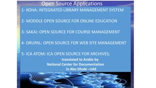 1- KOHA: INTEGRATED LIBRARY MANAGEMENT SYSTEM
2- MODDLE OPEN SOURCE FOR ONLINE EDUCATION
3- SAKAI: OPEN SOURCE FOR COURSE MANAGEMENT
4- DRUPAL: OPEN SOURCE FOR WEB SITE MANAGEMENT
5- ICA ATOM: ICA OPEN SOURCE FOR ARCHIVES;
translated to Arabic by
National Center for Documentation
in Abu Dhabi –UAE
Open Source Applications
 