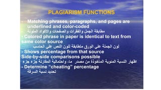 PLAGIARISM FUNCTIONS
- Matching phrases, paragraphs, and pages are
underlined and color-coded
- ‫الملونة‬ ‫واألكواد‬ ‫والصفحات‬ ‫والفقرات‬ ‫الجمل‬ ‫مطابقة‬
- Colored phrase in paper is identical to text from
same color source
‫الحاسب‬ ‫علي‬ ‫النص‬ ‫للون‬ ‫متطابقة‬ ‫الورق‬ ‫علي‬ ‫الجملة‬ ‫لون‬
- Shows percentage from that source
Side-by-side comparisons possible
‫اظهار‬‫المئوية‬ ‫النسبة‬‫جزء‬ ‫جزء‬ ‫المقارنة‬ ‫واحتمالية‬ ،‫ما‬ ‫مصدر‬ ‫من‬ ‫المأخوذة‬
- Determine “cheating” percentage
‫السرقة‬ ‫نسبة‬ ‫تحديد‬
 