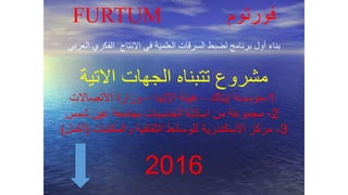 FURTUM ‫فورتوم‬
‫العربي‬ ‫الفكري‬ ‫االنتاج‬ ‫في‬ ‫العلمية‬ ‫السرقات‬ ‫لضبط‬ ‫برنامج‬ ‫أول‬ ‫بناء‬
‫االتية‬ ‫الجهات‬ ‫تتبناه‬ ‫مشروع‬
1-‫إيتاك‬ ‫مؤسسة‬–‫اإلتيدا‬ ‫هيئة‬-‫االتصاالت‬ ‫وزارة‬
2-‫شمس‬ ‫عين‬ ‫بجامعة‬ ‫الحاسبات‬ ‫اساتذة‬ ‫من‬ ‫مجموعة‬
3-‫والمكتبات‬ ‫الثقافية‬ ‫للوسائط‬ ‫االسكندرية‬ ‫مركز‬(‫أكمل‬)
2016
 