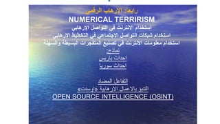‫نماذج‬:
‫باريس‬ ‫احداث‬
‫سوريا‬ ‫احداث‬
‫المضاد‬ ‫التفاعل‬
‫االرهابية‬ ‫باالعمال‬ ‫التنبؤ‬«‫اوسنت‬»
OPEN SOURCE INTELLIGENCE (OSINT)
‫رابعا‬:‫اإلرهاب‬‫الرقمي‬
NUMERICAL TERRIRISM
‫اإلرهابي‬ ‫التواصل‬ ‫في‬ ‫االنترنت‬ ‫استخدام‬
‫اإلرهابي‬ ‫التخطيط‬ ‫في‬ ‫االجتماعي‬ ‫التواصل‬ ‫شبكات‬ ‫استخدام‬
‫والسهلة‬ ‫البسيطة‬ ‫المتفجرات‬ ‫تصنيع‬ ‫في‬ ‫االنترنت‬ ‫معلومات‬ ‫استخدام‬
 