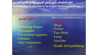 Prof. Dr. Shawky Salem
. ‫انتاج‬‫المعلومات‬:‫اإلنتاج‬‫أصبح‬‫المؤسسي‬‫االنتاج‬‫من‬ ‫بدال‬ ‫الفردي‬
Information Production is no longer institution-centric
‫ا‬‫المؤسسي‬‫النتاج‬
Publishing Houses
Newspapers
Government Agencies
Libraries
Other institutions
…ETC.
Now it is individual-centric :
‫الفردي‬‫االنتاج‬
Blogs
Twitter
Face Book
Flickr
YouTube
Kindle Self-publishing
 