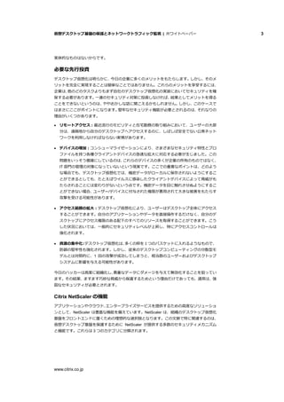 仮想デスクトップ基盤の保護とネットワークトラフィック監視 | ホワイトペーパー 3
www.citrix.co.jp
実体的なものはないからです。
必要な先行投資
デスクトップ仮想化は明らかに、今日の企業に多くのメリットをもたらします。しかし、そのメ
リットを完全に実現することは簡単なことではありません。これらのメリットを享受するには、
企業は、他のどのタスクよりもまず自社のデスクトップ仮想化の実装においてセキュリティを確
保する必要があります。一連のセキュリティ対策に投資しなければ、結果としてメリットを得る
ことをできないというのは、ややおかしな話に聞こえるかもしれません。しかし、このケースで
はまさにここがポイントになります。堅牢なセキュリティ機能が必要とされるのは、それなりの
理由がいくつかあります。
 リモートアクセス：最近流行のモビリティと在宅勤務の取り組みにおいて、ユーザーの大部
分は、遠隔地から自分のデスクトップへアクセスするのに、しばしば安全でない公衆ネット
ワークを利用しなければならない実情があります。
 デバイスの増加：コンシューマライゼーションにより、さまざまなセキュリティ特性とプロ
ファイルを持つ各種クライアントデバイスの急速な拡大に対応する必要が生じました。この
問題をいっそう複雑にしているのは、これらのデバイスの多くが企業の所有のものではなく、
IT 部門の管理の対象になっていないという現実です。ここでの重要なポイントは、どのよう
な場合でも、デスクトップ仮想化では、機密データがローカルに保存されないようにするこ
とができるとしても、たとえばウイルスに感染したクライアントデバイスによって脅威がも
たらされることには変わりがないという点です。機密データを目に触れさせぬようにするこ
とができない場合、ユーザー/デバイスに付与された権限が悪用されて大きな被害をもたらす
攻撃を受ける可能性があります。
 アクセス範囲の拡大：デスクトップ仮想化により、ユーザーはデスクトップ全体にアクセス
することができます。自分のアプリケーションやデータを直接操作するだけなく、自分のデ
スクトップにアクセス権限のある配下のすべてのリソースを取得することができます。こう
した状況においては、一般的にセキュリティレベルが上昇し、特にアクセスコントロールは
強化されます。
 資源の集中化：デスクトップ仮想化は、多くの卵を１つのバスケットに入れるようなもので、
防御の堅牢性も強化されます。しかし、従来のデスクトップコンピューティングの分散型モ
デルとは対照的に、1 回の攻撃が成功してしまうと、相当数のユーザーおよびデスクトップ
システムに影響を与える可能性があります。
今日のハッカーは高度に組織化し、貴重なデータにダメージを与えて無効化することを狙ってい
ます。その結果、ますます巧妙な脅威から保護するためという理由だけであっても、通常は、強
固なセキュリティが必要とされます。
Citrix NetScaler の機能
アプリケーションやクラウド、エンタープライズサービスを提供するための高度なソリューショ
ンとして、NetScaler は豊富な機能を備えています。NetScaler は、組織のデスクトップ仮想化
基盤をフロントエンドに置くための理想的な選択肢となります。この文脈で特に関連するのは、
仮想デスクトップ基盤を保護するために NetScaler が提供する多数のセキュリティメカニズム
と機能です。これらは 3 つのカテゴリに分類されます。
 